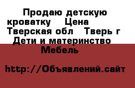 Продаю детскую кроватку  › Цена ­ 2 500 - Тверская обл., Тверь г. Дети и материнство » Мебель   